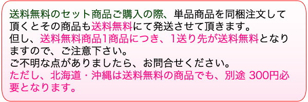 送料無料のセット商品ご購入の際、単品商品を同梱注文していただくとその商品も送料無料にて発送いたします。ただし、北海道・沖縄は送料無料の商品でも別途300円必要となります。