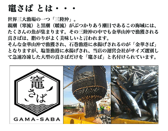 世界三大漁場の一つ「三陸沖」。親潮（寒流）と黒潮（暖流）がぶつかりあう潮目であるこの海域には、たくさんの魚が集まります。その三陸沖の中でも金華山沖で漁獲される真さばは、脂のりがよく美味しいと言われます。そんな金華山沖で漁獲され、石巻漁港に水揚げされるのが「金華さば」となりますが、塩釜漁港に水揚げされ、当店の運営会社がサイズ選別して急速冷凍した大型の真さばだけを「竈さば」と名付けられています。